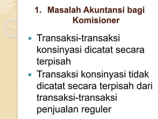 1. Masalah Akuntansi bagi
Komisioner
 Transaksi-transaksi
konsinyasi dicatat secara
terpisah
 Transaksi konsinyasi tidak
dicatat secara terpisah dari
transaksi-transaksi
penjualan reguler
 