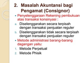 2. Masalah Akuntansi bagi
Pengamat (Consignor)
 Penyelenggaraan Rekening pembukuan
atas transaksi konsinyasi :
a. Diselenggarakan secara terpisah
dengan transaksi penjualan reguler
b. Diselenggarakan tidak secara terpisah
dengan transaksi penjualan reguler
 Metode administrasi barang-barang
dagangan yaitu:
1. Metode Perpetual
2. Metode Phisik
 