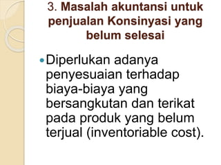 3. Masalah akuntansi untuk
penjualan Konsinyasi yang
belum selesai
Diperlukan adanya
penyesuaian terhadap
biaya-biaya yang
bersangkutan dan terikat
pada produk yang belum
terjual (inventoriable cost).
 