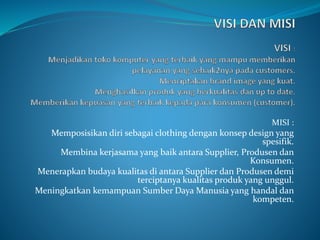 MISI :
Memposisikan diri sebagai clothing dengan konsep design yang
spesifik.
Membina kerjasama yang baik antara Supplier, Produsen dan
Konsumen.
Menerapkan budaya kualitas di antara Supplier dan Produsen demi
terciptanya kualitas produk yang unggul.
Meningkatkan kemampuan Sumber Daya Manusia yang handal dan
kompeten.
 