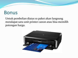 Bonus
Untuk pembelian diatas 10 paket akan langsung
mendapat satu unit printer canon atau bisa memilih
potongan harga.
 