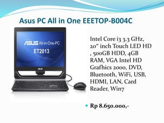 Asus PC All in One EEETOP-B004C
Intel Core i3 3.3 GHz,
20″ inch Touch LED HD
, 500GB HDD, 4GB
RAM, VGA Intel HD
Grafhics 2000, DVD,
Bluetooth, WiFi, USB,
HDMI, LAN, Card
Reader, Win7
 Rp 8.650.000,-
 