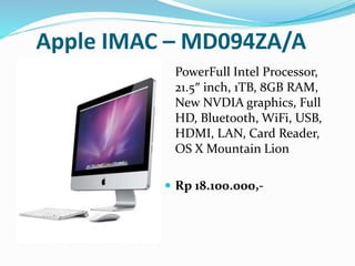 Apple IMAC – MD094ZA/A
PowerFull Intel Processor,
21.5″ inch, 1TB, 8GB RAM,
New NVDIA graphics, Full
HD, Bluetooth, WiFi, USB,
HDMI, LAN, Card Reader,
OS X Mountain Lion
 Rp 18.100.000,-
 