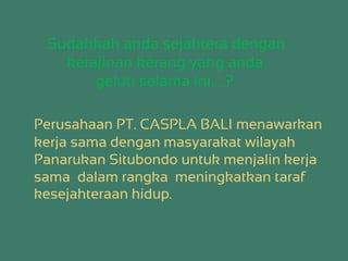 Sudahkah anda sejahtera dengan
kerajinan kerang yang anda
geluti selama ini…..?
Perusahaan PT. CASPLA BALI menawarkan
kerja sama dengan masyarakat wilayah
Panarukan Situbondo untuk menjalin kerja
sama dalam rangka meningkatkan taraf
kesejahteraan hidup.
 