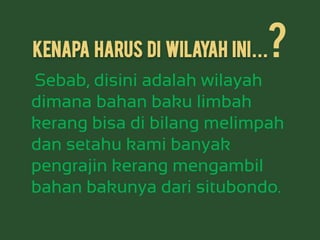 kenapa harus di wilayah ini...?
Sebab, disini adalah wilayah
dimana bahan baku limbah
kerang bisa di bilang melimpah
dan setahu kami banyak
pengrajin kerang mengambil
bahan bakunya dari situbondo.
 