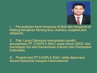 1. Perusahaan kami berpusat di Bali dan bergerak di
bidang kerajinan kerang laut, mutiara, supplier,dan
eksportir.
2. Pak I putu Darmaya merupakan pendiri
perusahaan PT. CASPLA BALI pada tahun 2002 dan
mendapat izin dari kementrian industri dan Pariwisata
Indonesia.
3. Produk dari PT CASPLA BALI telah dipercaya
secara Nasional maupun Internasional
 