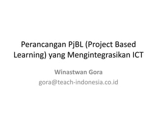 Perancangan PjBL (Project Based 
Learning) yang Mengintegrasikan ICT 
Winastwan Gora 
gora@teach-indonesia.co.id 
 