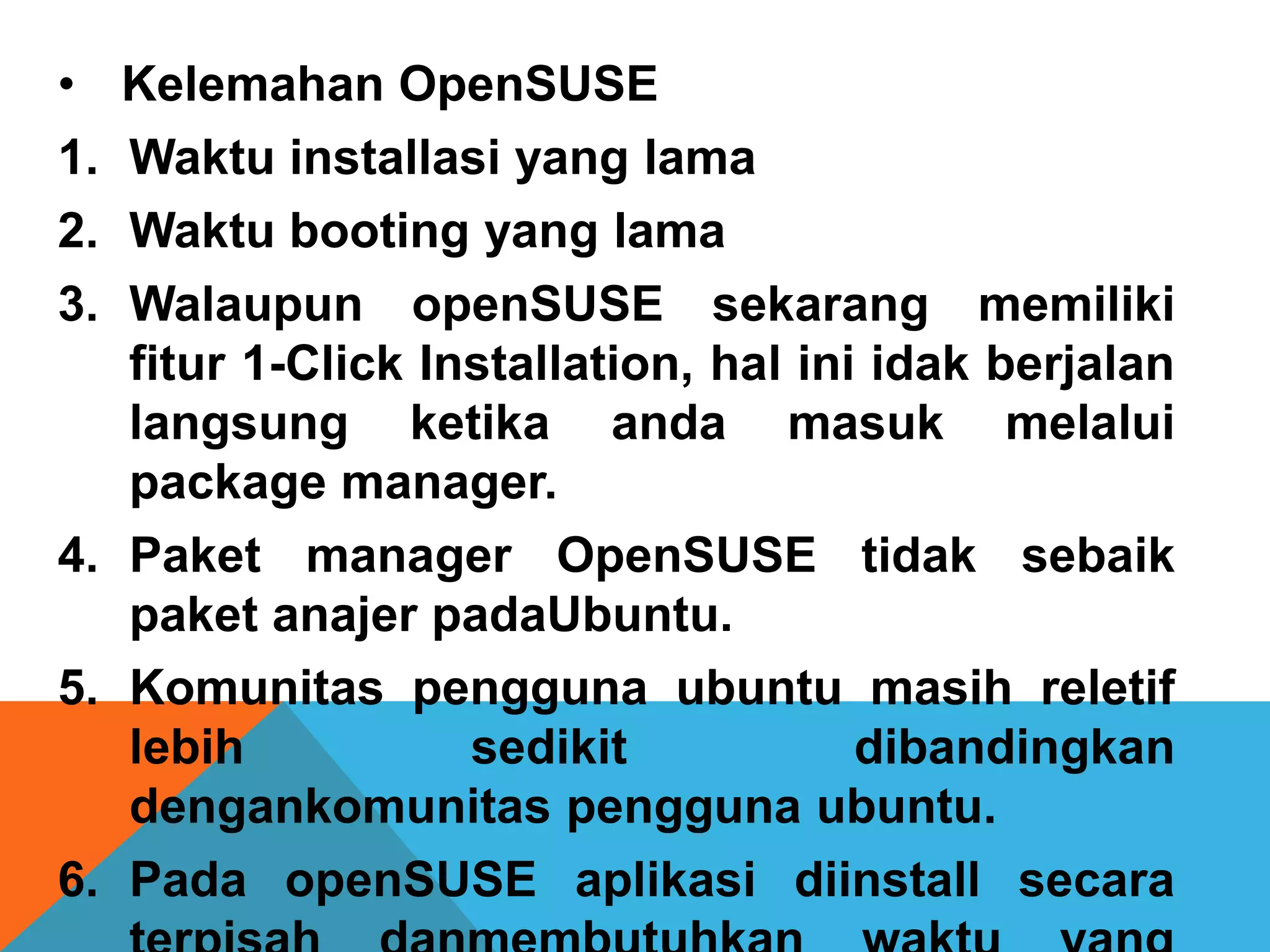 •  Kelemahan OpenSUSE
1. Waktu installasi yang lama
2. Waktu booting yang lama
3. Walaupun openSUSE sekarang memiliki
   fitur 1-Click Installation, hal ini idak berjalan
   langsung ketika anda masuk melalui
   package manager.
4. Paket manager OpenSUSE tidak sebaik
   paket anajer padaUbuntu.
5. Komunitas pengguna ubuntu masih reletif
   lebih           sedikit            dibandingkan
   dengankomunitas pengguna ubuntu.
6. Pada openSUSE aplikasi diinstall secara
 