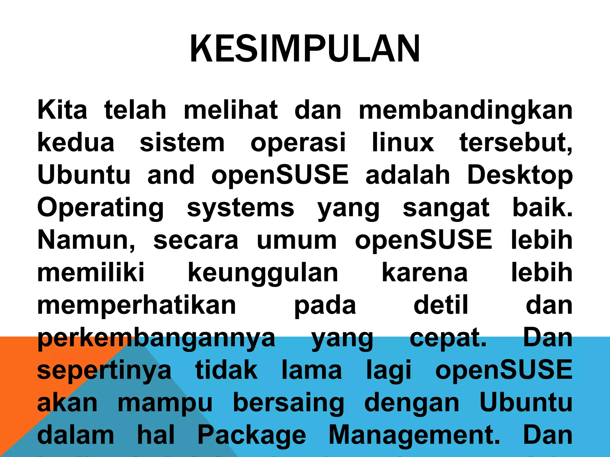 KESIMPULAN
Kita telah melihat dan membandingkan
kedua sistem operasi linux tersebut,
Ubuntu and openSUSE adalah Desktop
Operating systems yang sangat baik.
Namun, secara umum openSUSE lebih
memiliki   keunggulan   karena  lebih
memperhatikan      pada   detil  dan
perkembangannya yang cepat. Dan
sepertinya tidak lama lagi openSUSE
akan mampu bersaing dengan Ubuntu
dalam hal Package Management. Dan
 