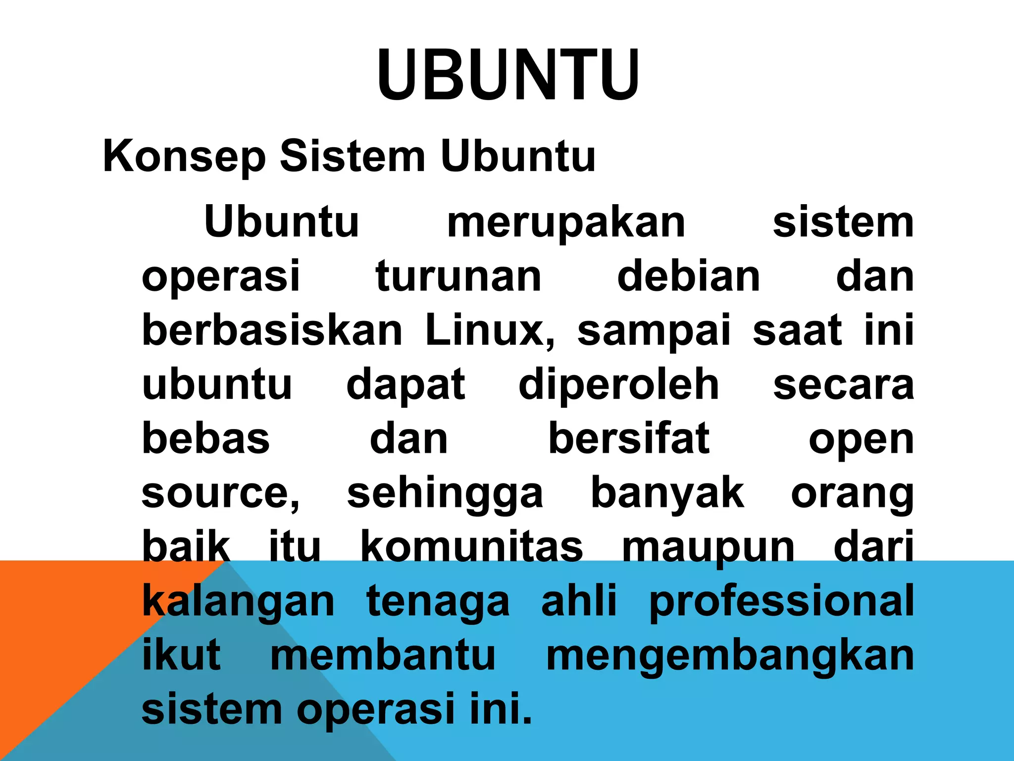 UBUNTU
Konsep Sistem Ubuntu
    Ubuntu     merupakan       sistem
 operasi    turunan     debian    dan
 berbasiskan Linux, sampai saat ini
 ubuntu dapat diperoleh secara
 bebas     dan       bersifat    open
 source, sehingga banyak orang
 baik itu komunitas maupun dari
 kalangan tenaga ahli professional
 ikut membantu mengembangkan
 sistem operasi ini.
 