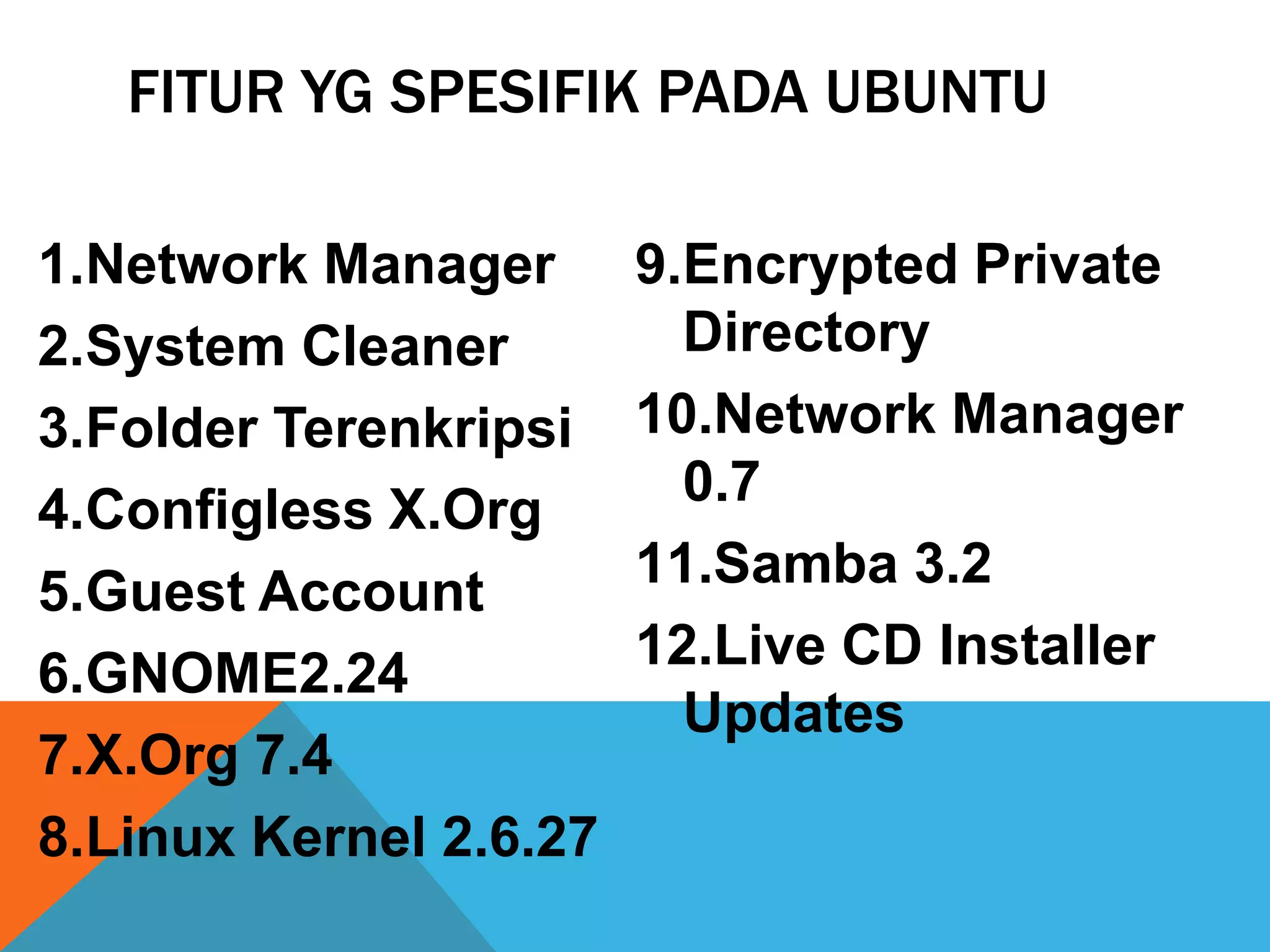 FITUR YG SPESIFIK PADA UBUNTU

1.Network Manager       9.Encrypted Private
2.System Cleaner          Directory
3.Folder Terenkripsi    10.Network Manager
4.Configless X.Org        0.7
5.Guest Account         11.Samba 3.2
                        12.Live CD Installer
6.GNOME2.24
                          Updates
7.X.Org 7.4
8.Linux Kernel 2.6.27
 