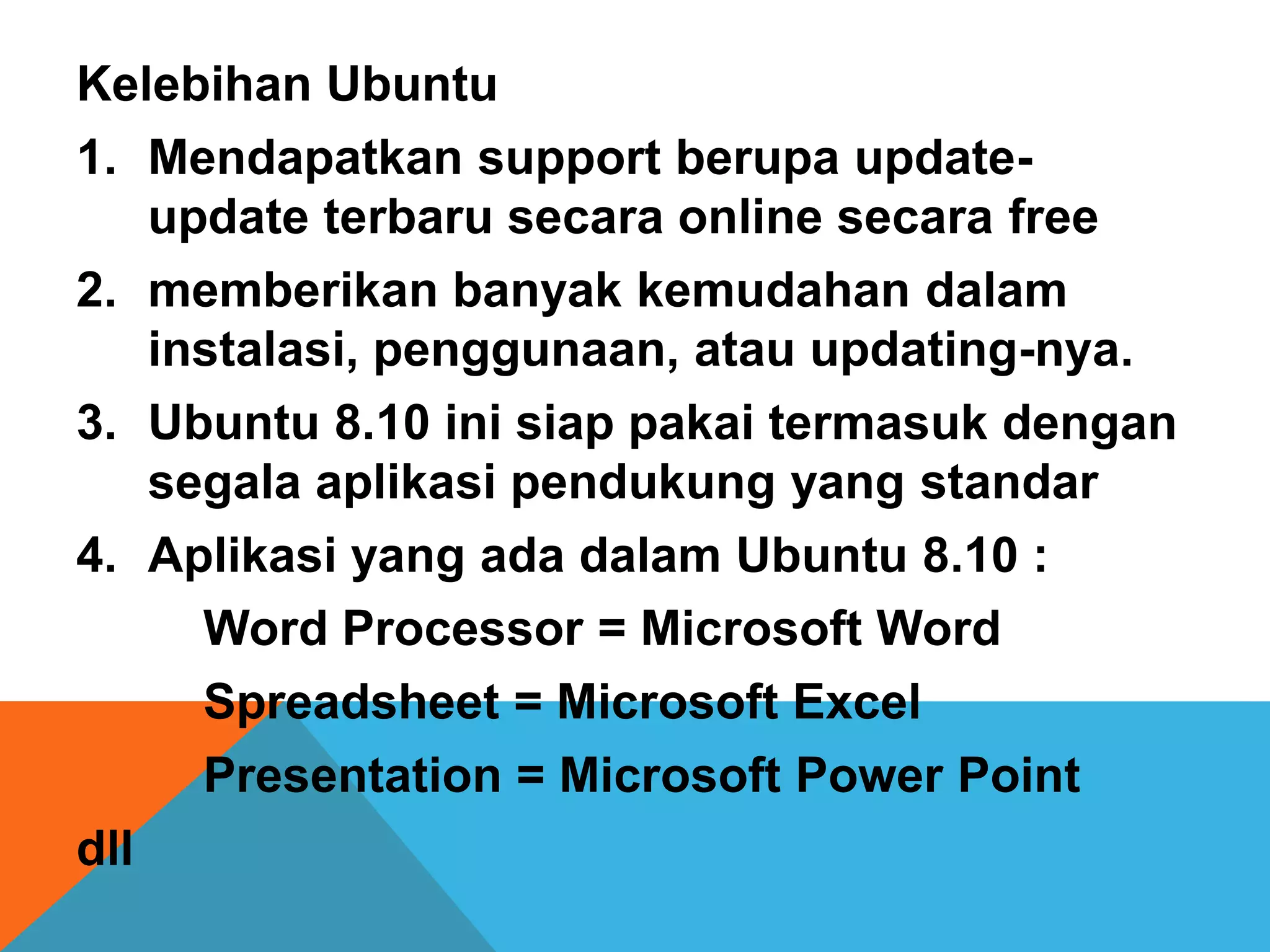 Kelebihan Ubuntu
1. Mendapatkan support berupa update-
    update terbaru secara online secara free
2. memberikan banyak kemudahan dalam
    instalasi, penggunaan, atau updating-nya.
3. Ubuntu 8.10 ini siap pakai termasuk dengan
    segala aplikasi pendukung yang standar
4. Aplikasi yang ada dalam Ubuntu 8.10 :
      Word Processor = Microsoft Word
      Spreadsheet = Microsoft Excel
      Presentation = Microsoft Power Point
dll
 