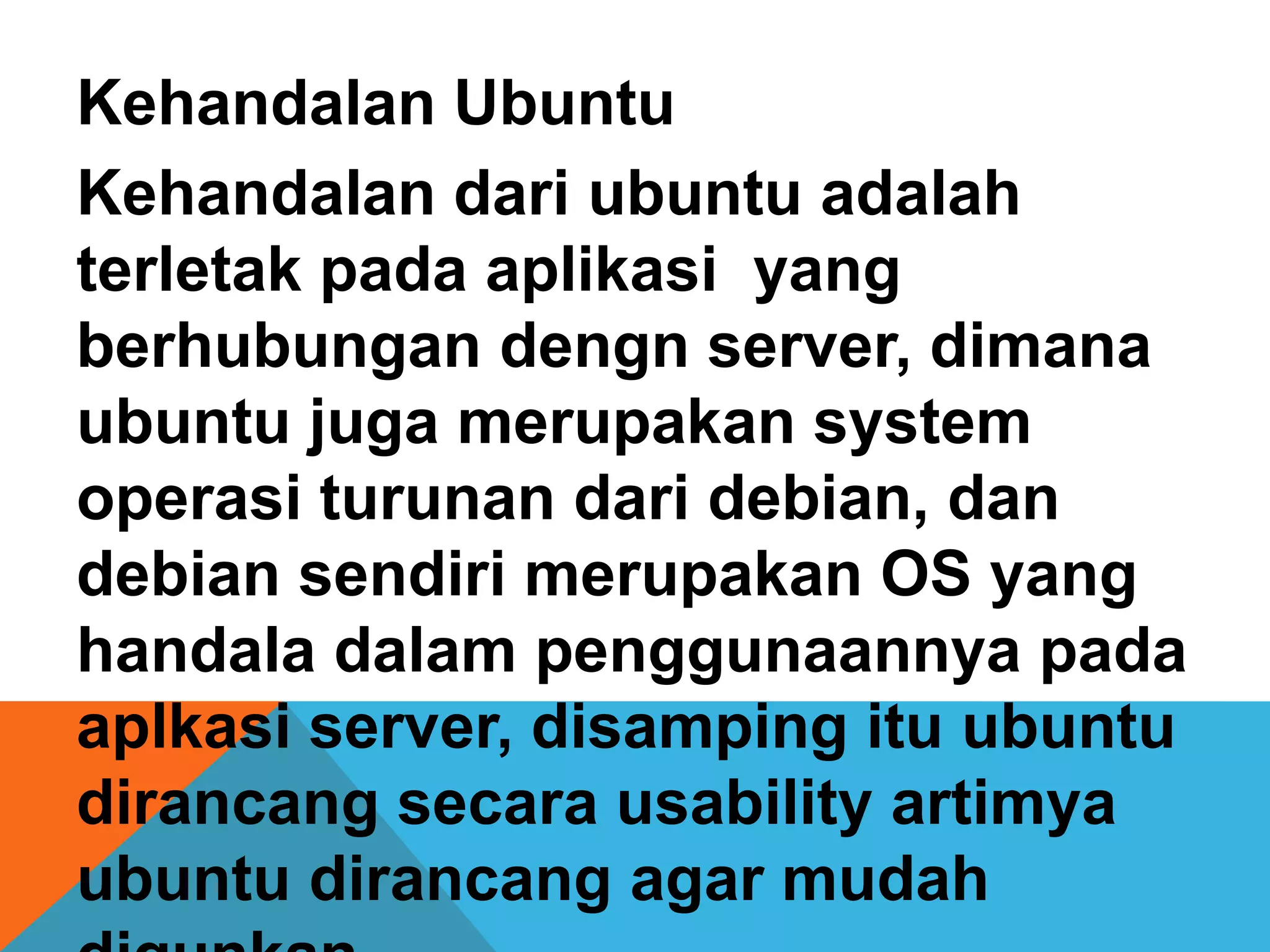 Kehandalan Ubuntu
Kehandalan dari ubuntu adalah
terletak pada aplikasi yang
berhubungan dengn server, dimana
ubuntu juga merupakan system
operasi turunan dari debian, dan
debian sendiri merupakan OS yang
handala dalam penggunaannya pada
aplkasi server, disamping itu ubuntu
dirancang secara usability artimya
ubuntu dirancang agar mudah
 