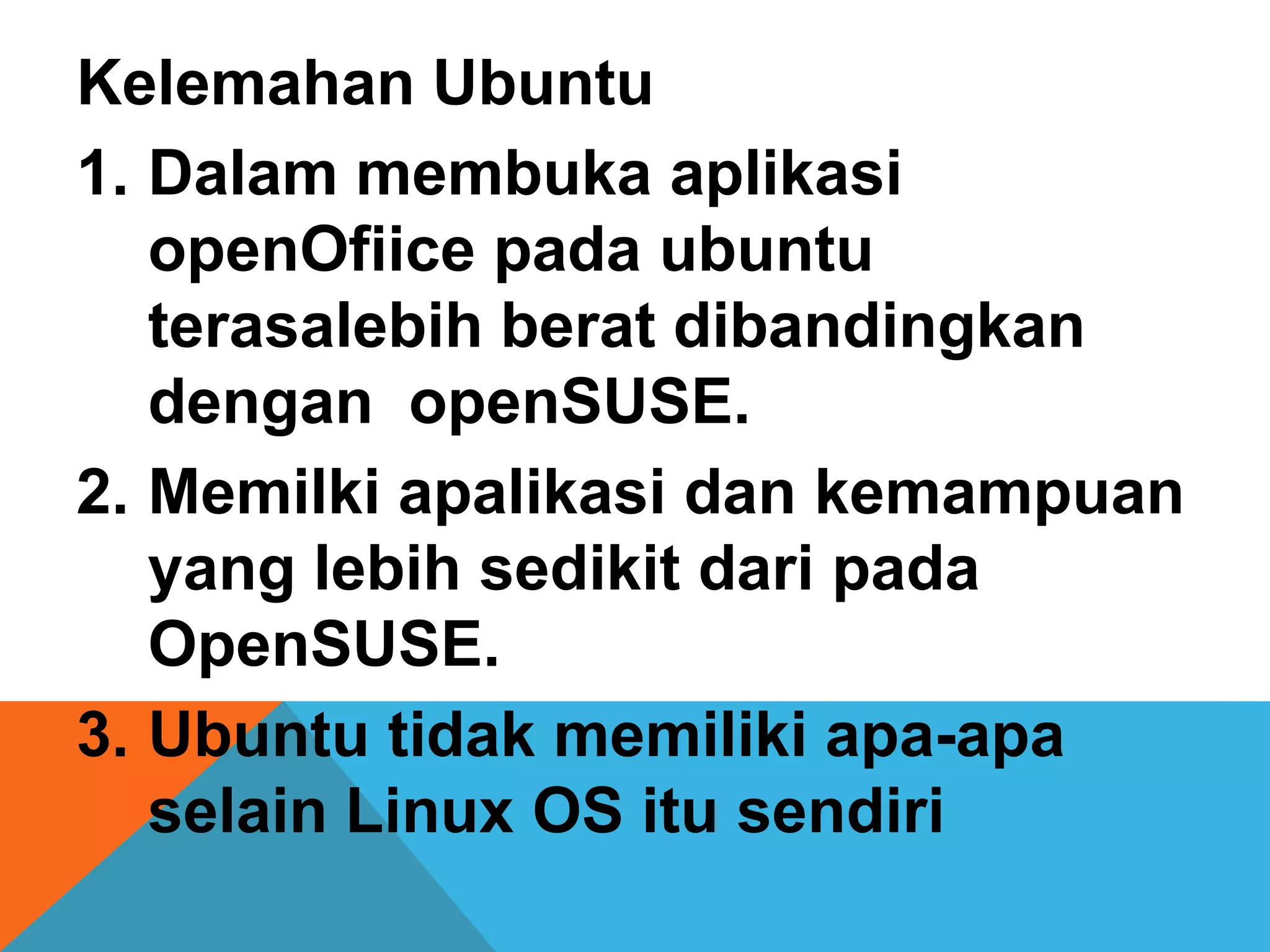 Kelemahan Ubuntu
1. Dalam membuka aplikasi
   openOfiice pada ubuntu
   terasalebih berat dibandingkan
   dengan openSUSE.
2. Memilki apalikasi dan kemampuan
   yang lebih sedikit dari pada
   OpenSUSE.
3. Ubuntu tidak memiliki apa-apa
   selain Linux OS itu sendiri
 