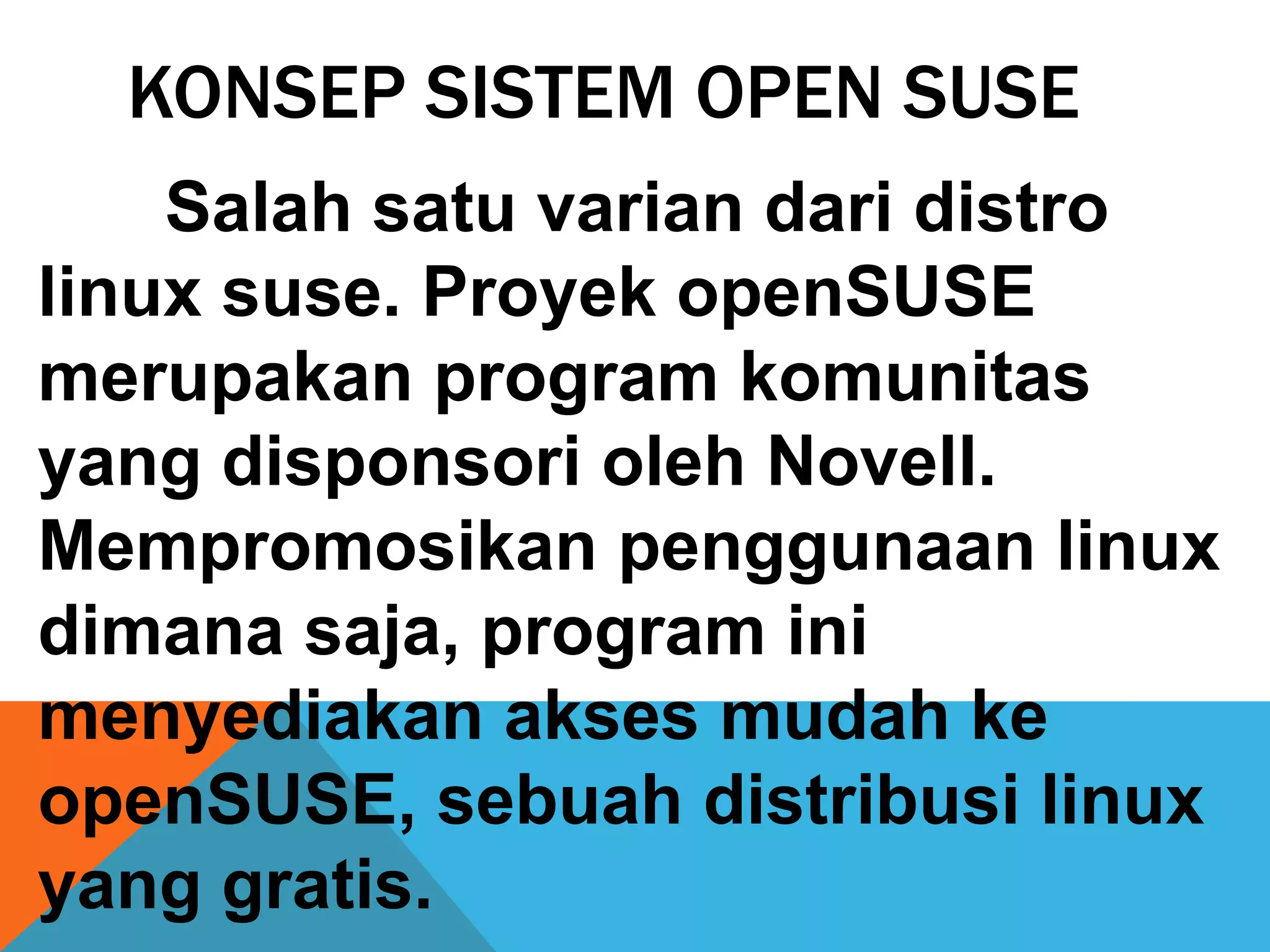 KONSEP SISTEM OPEN SUSE
    Salah satu varian dari distro
linux suse. Proyek openSUSE
merupakan program komunitas
yang disponsori oleh Novell.
Mempromosikan penggunaan linux
dimana saja, program ini
menyediakan akses mudah ke
openSUSE, sebuah distribusi linux
yang gratis.
 