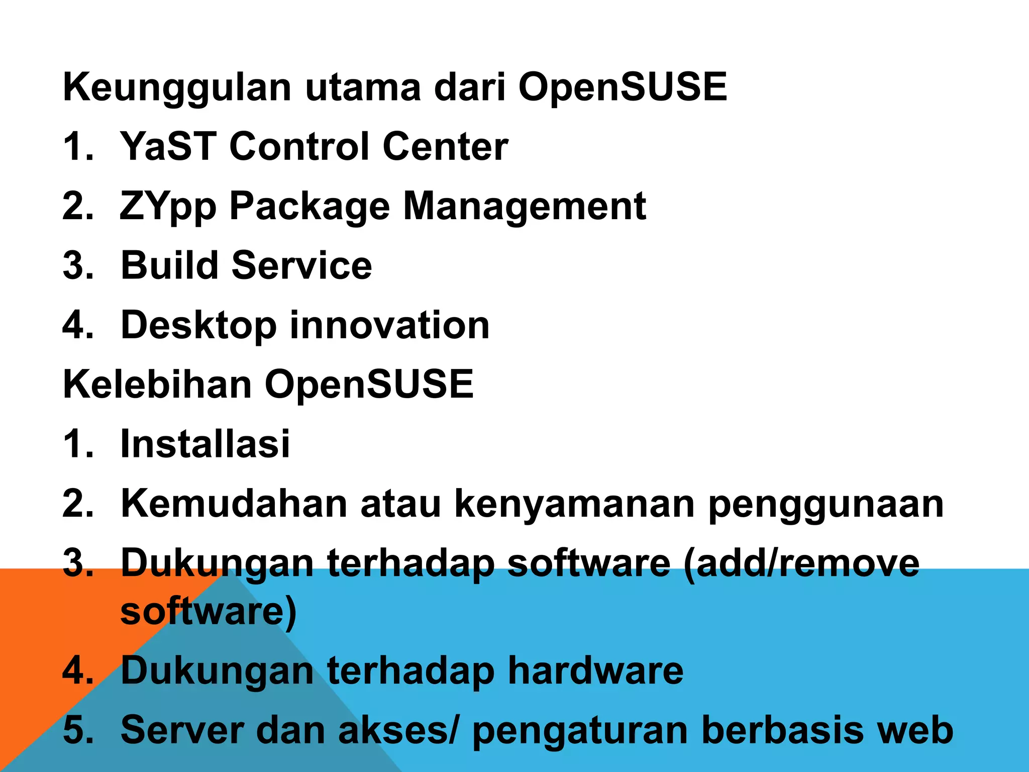 Keunggulan utama dari OpenSUSE
1. YaST Control Center
2. ZYpp Package Management
3. Build Service
4. Desktop innovation
Kelebihan OpenSUSE
1. Installasi
2. Kemudahan atau kenyamanan penggunaan
3. Dukungan terhadap software (add/remove
   software)
4. Dukungan terhadap hardware
5. Server dan akses/ pengaturan berbasis web
 