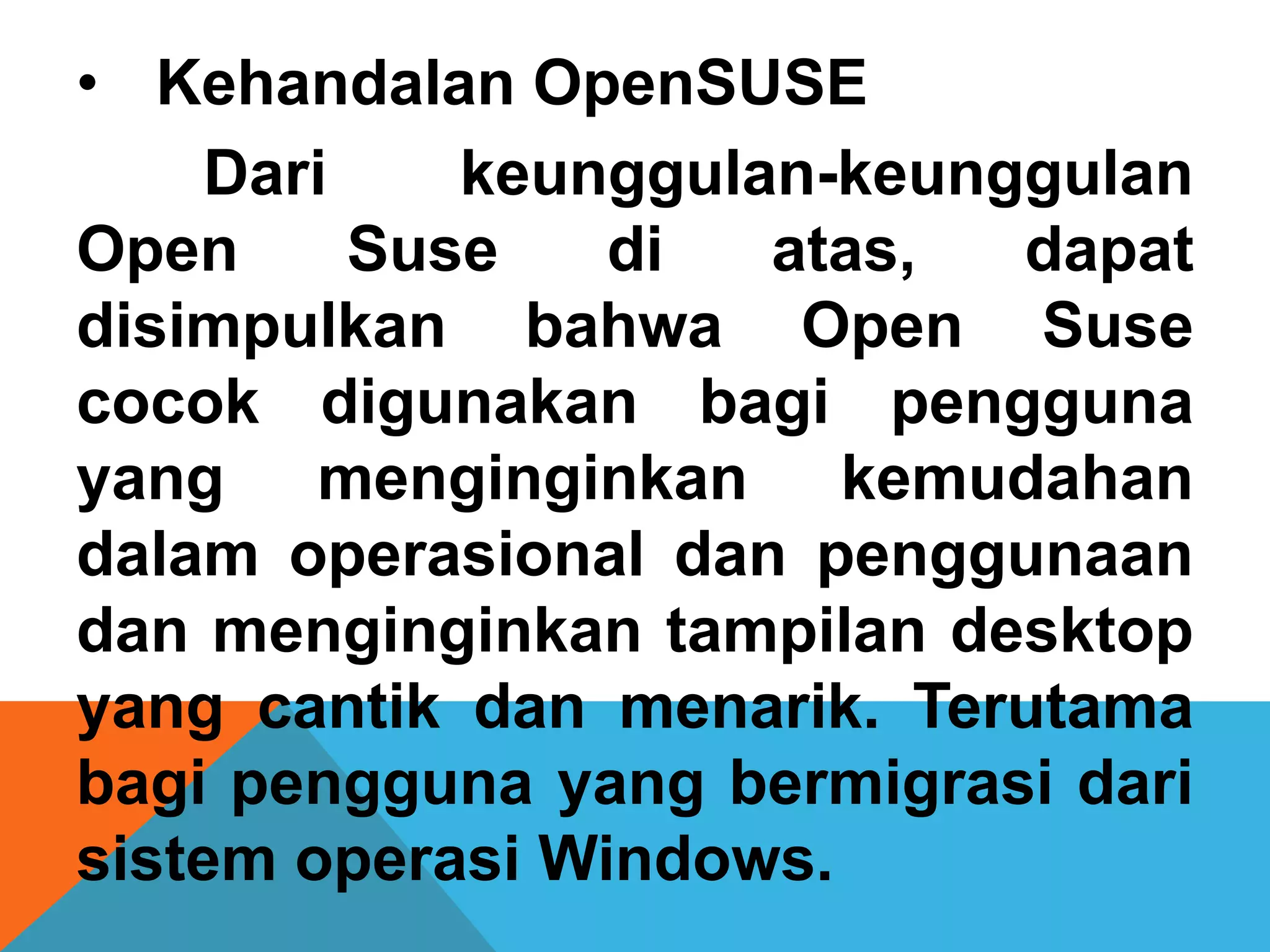 • Kehandalan OpenSUSE
    Dari    keunggulan-keunggulan
Open     Suse    di  atas,  dapat
disimpulkan bahwa Open Suse
cocok digunakan bagi pengguna
yang menginginkan kemudahan
dalam operasional dan penggunaan
dan menginginkan tampilan desktop
yang cantik dan menarik. Terutama
bagi pengguna yang bermigrasi dari
sistem operasi Windows.
 
