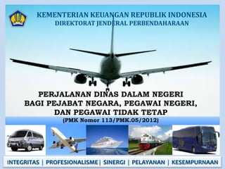 KEMENTERIAN KEUANGAN REPUBLIK INDONESIA
              DIREKTORAT JENDERAL PERBENDAHARAAN




        PERJALANAN DINAS DALAM NEGERI
     BAGI PEJABAT NEGARA, PEGAWAI NEGERI,
            DAN PEGAWAI TIDAK TETAP
                 (PMK Nomor 113/PMK.05/2012)




INTEGRITAS  PROFESIONALISME  SINERGI  PELAYANAN  KESEMPURNAAN
 