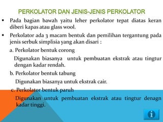  Pada bagian bawah yaitu leher perkolator tepat diatas keran
diberi kapas atau glass wool.
 Perkolator ada 3 macam bentuk dan pemilihan tergantung pada
jenis serbuk simplisia yang akan disari :
a. Perkolator bentuk corong
Digunakan biasanya untuk pembuatan ekstrak atau tingtur
dengan kadar rendah.
b. Perkolator bentuk tabung
Digunakan biasanya untuk ekstrak cair.
c. Perkolator bentuk paruh
Digunakan untuk pembuatan ekstrak atau tingtur denagn
kadar tinggi.
 