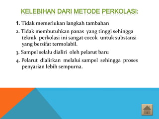 1. Tidak memerlukan langkah tambahan
2. Tidak membutuhkan panas yang tinggi sehingga
teknik perkolasi ini sangat cocok untuk substansi
yang bersifat termolabil.
3. Sampel selalu dialiri oleh pelarut baru
4. Pelarut dialirkan melalui sampel sehingga proses
penyarian lebih sempurna.
 