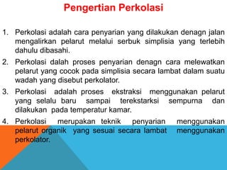 Pengertian Perkolasi
1. Perkolasi adalah cara penyarian yang dilakukan denagn jalan
mengalirkan pelarut melalui serbuk simplisia yang terlebih
dahulu dibasahi.
2. Perkolasi dalah proses penyarian denagn cara melewatkan
pelarut yang cocok pada simplisia secara lambat dalam suatu
wadah yang disebut perkolator.
3. Perkolasi adalah proses ekstraksi menggunakan pelarut
yang selalu baru sampai terekstarksi sempurna dan
dilakukan pada temperatur kamar.
4. Perkolasi merupakan teknik penyarian menggunakan
pelarut organik yang sesuai secara lambat menggunakan
perkolator.
 