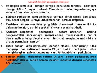 Langkah-langkah pengerjaan maserasi
1. 10 bagian simplisia dengan derajad kehalusan tertentu direndam
denagn 2.5 – 5 bagian pelarut. Perendaman sekurang-sekurangnya
selama 3 jam dan bejana tertutup.
2. Siapkan perkolator yang dielngkapi dengan kertas saring dan kapas
atau sekat berpori lainnya untuk menahan serbuk simplisia.
3. Pindahkan serbuk simplisia yang telah dimaserasi masa sedikit ke
dalam perkolator , sambil sesekali ditekan secara hati-hati.
4. Kedalam perkolator dituangkan secara perlahan pelarut
pengekstraksi secukupnya sampai cairan mulai menetas dan di
atas simplisia tetap dieprtahankan terdapat selapis pelarut (1-2 cm
di atas permukaan sampel)
5. Tutup bagian atas perkolator dengan plastik agar pelarut tidak
menguap dan didiamkan selama 24 jam. Hal ini bertujuan untuk
menghilangkan gelembung udara yang terdapat dalam perkolator.
6. Setelah massa didiamkan selama 24 jam dalam perkolator, kran
perkolator dibuka sedikit sampai pelarut menetas dengan kecepatan
1-3 ml/menit.
 