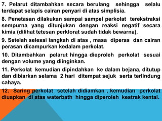 7. Pelarut ditambahkan secara berulang sehingga selalu
terdapat selapis cairan penyari di atas simplisia.
8. Penetasan dilakukan sampai sampel perkolat terekstraksi
sempurna yang ditunjukan dengan reaksi negatif secara
kimia (dilihat tetesan perklorat sudah tidak bewarna).
9. Setelah selesai langkah di atas , masa diperas dan cairan
perasan dicampurkan kedalam perkolat.
10. Ditambahkan pelarut hingga dieproleh perkolat sesuai
dengan volume yang diinginkan.
11. Perkolat kemudian dipindahkan ke dalam bejana, ditutup
dan dibiarkan selama 2 hari ditempat sejuk serta terlindung
cahaya.
12. Saring perkolat setelah didiamkan , kemudian perkolat
diuapkan di atas waterbath hingga diperoleh kestrak kental.
 