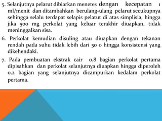 5. Selanjutnya pelarut dibiarkan menetes dengan kecepatan 1
ml/menit dan ditambahkan berulang-ulang pelarut secukupnya
sehingga selalu terdapat selapis pelatut di atas simplisia, hingga
jika 500 mg perkolat yang keluar terakhir diuapkan, tidak
meninggalkan sisa.
6. Perkolat kemudian disuling atau diuapkan dengan tekanan
rendah pada suhu tidak lebih dari 50 0 hingga konsistensi yang
dikehendaki.
7. Pada pembuatan ekstrak cair 0.8 bagian perkolat pertama
dipisahkan dan perkolat selanjutnya diuapkan hingga diperoleh
0.2 bagian yang selanjutnya dicampurkan kedalam perkolat
pertama.
 