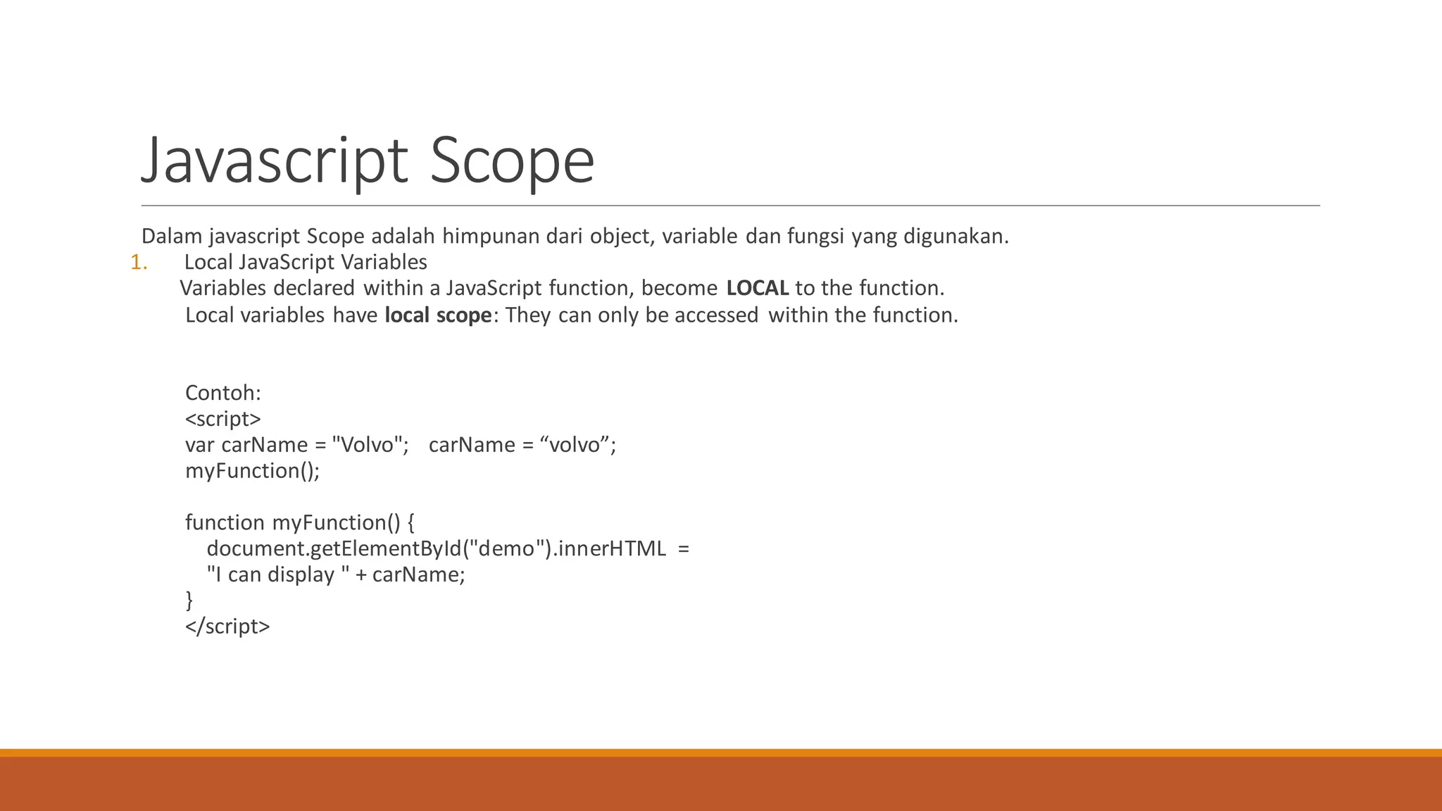 Javascript Scope
Dalam javascript Scope adalah himpunan dari object, variable dan fungsi yang digunakan.
1. Local JavaScript Variables
Variables declared within a JavaScript function, become LOCAL to the function.
Local variables have local scope: They can only be accessed within the function.
Contoh:
<script>
var carName = "Volvo"; carName = “volvo”;
myFunction();
function myFunction() {
document.getElementById("demo").innerHTML =
"I can display " + carName;
}
</script>
 