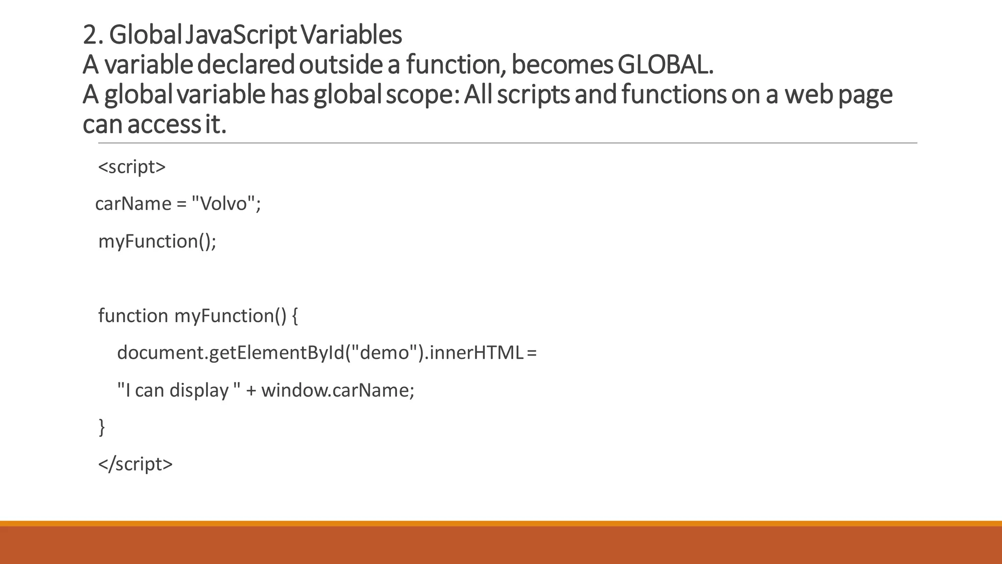 2. GlobalJavaScriptVariables
A variabledeclaredoutsidea function,becomesGLOBAL.
A globalvariablehasglobalscope:Allscriptsandfunctionson a webpage
canaccessit.
<script>
carName = "Volvo";
myFunction();
function myFunction() {
document.getElementById("demo").innerHTML=
"I can display " + window.carName;
}
</script>
 