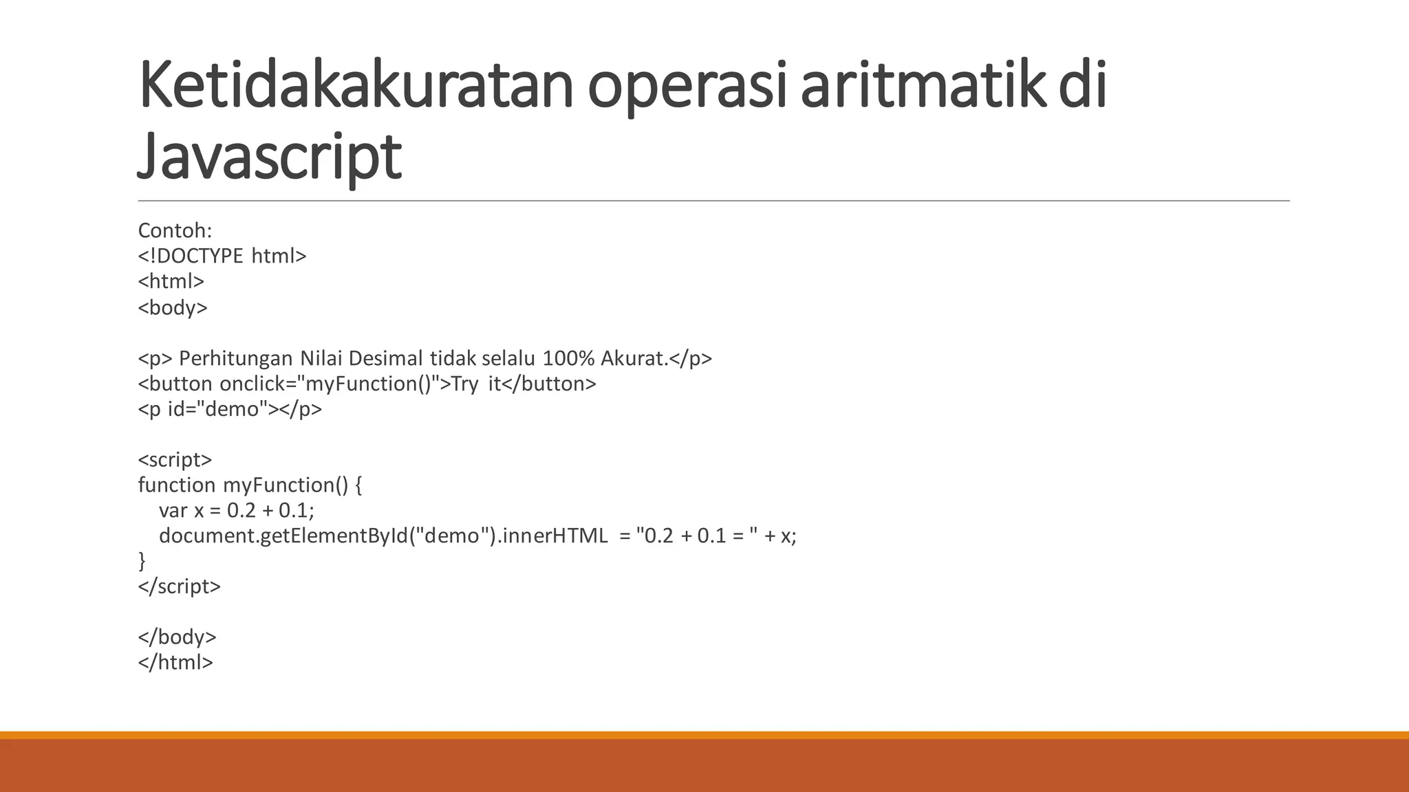 Ketidakakuratan operasiaritmatikdi
Javascript
Contoh:
<!DOCTYPE html>
<html>
<body>
<p> Perhitungan Nilai Desimal tidak selalu 100% Akurat.</p>
<button onclick="myFunction()">Try it</button>
<p id="demo"></p>
<script>
function myFunction() {
var x = 0.2 + 0.1;
document.getElementById("demo").innerHTML = "0.2 + 0.1 = " + x;
}
</script>
</body>
</html>
 
