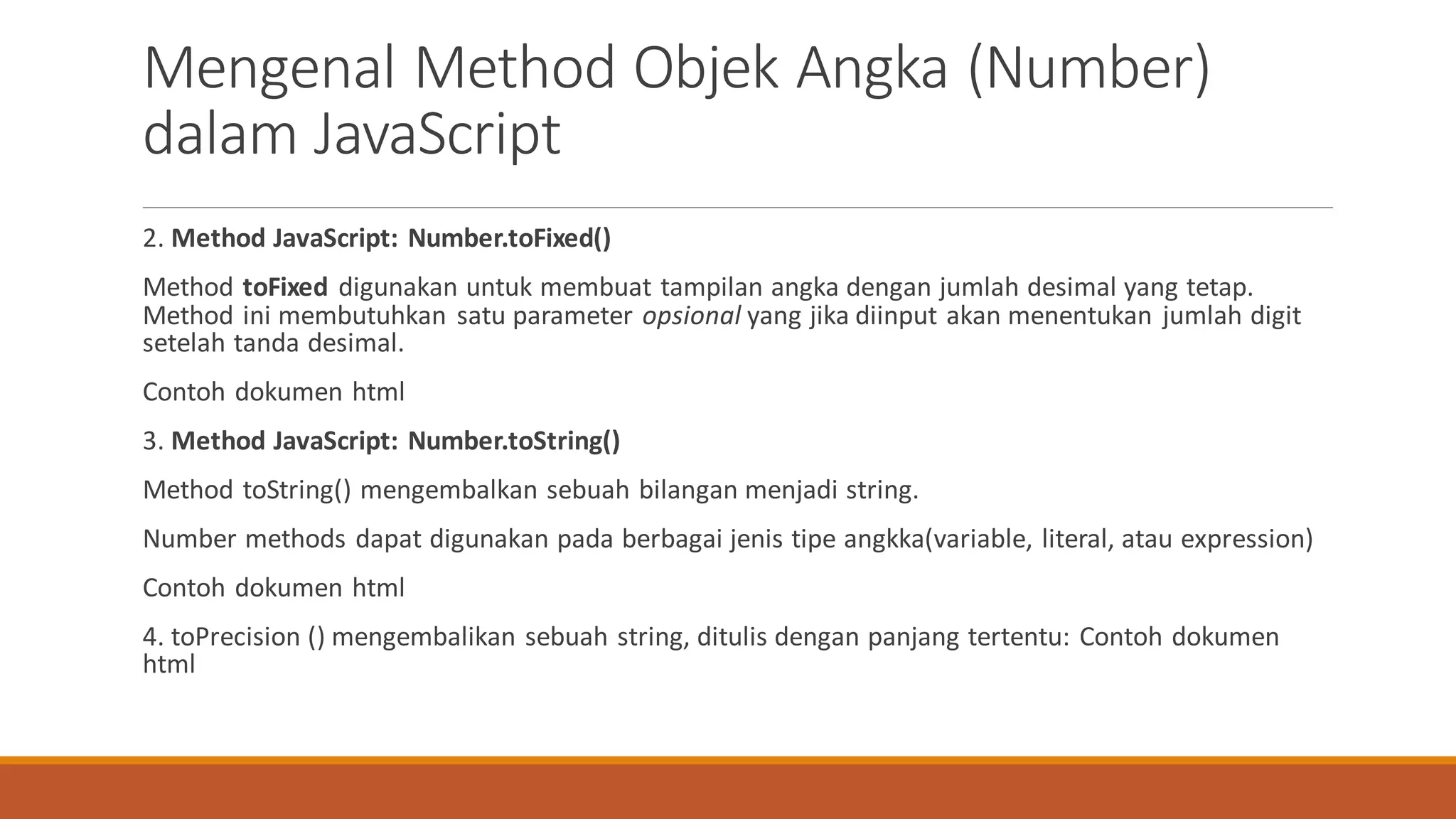 2. Method JavaScript: Number.toFixed()
Method toFixed digunakan untuk membuat tampilan angka dengan jumlah desimal yang tetap.
Method ini membutuhkan satu parameter opsional yang jika diinput akan menentukan jumlah digit
setelah tanda desimal.
Contoh dokumen html
3. Method JavaScript: Number.toString()
Method toString() mengembalkan sebuah bilangan menjadi string.
Number methods dapat digunakan pada berbagai jenis tipe angkka(variable, literal, atau expression)
Contoh dokumen html
4. toPrecision () mengembalikan sebuah string, ditulis dengan panjang tertentu: Contoh dokumen
html
Mengenal Method Objek Angka (Number)
dalam JavaScript
 
