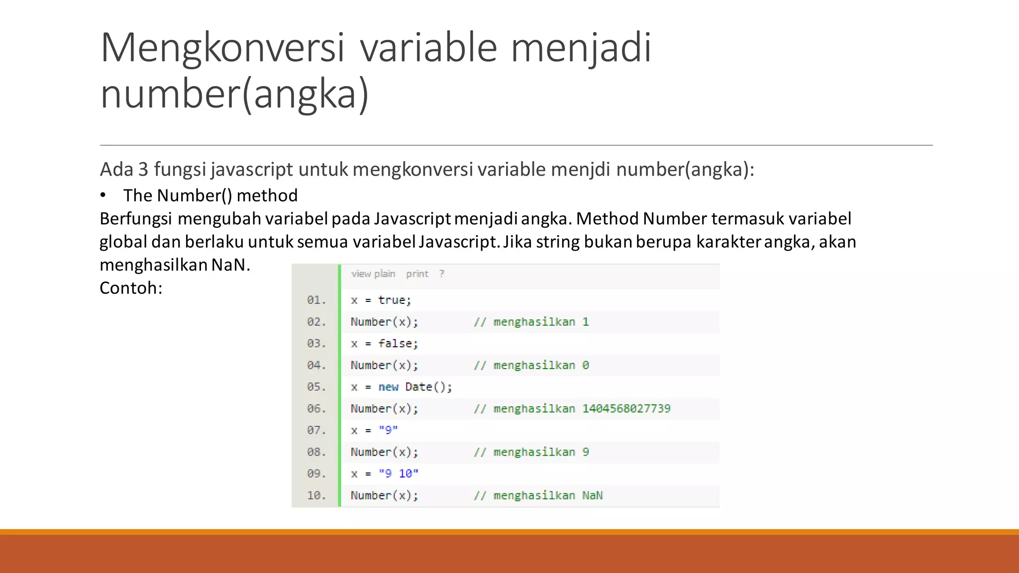 Ada 3 fungsi javascript untuk mengkonversi variable menjdi number(angka):
Mengkonversi variable menjadi
number(angka)
• The Number() method
Berfungsi mengubah variabel pada Javascriptmenjadiangka. Method Number termasuk variabel
global dan berlaku untuk semua variabelJavascript.Jika string bukanberupa karakterangka, akan
menghasilkan NaN.
Contoh:
 