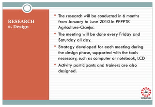 RESEARCH  2. Design T he research will be conducted in 6 months from January to June 20 10  in PPPPTK Agriculture-Cianjur. The meeting will be done every Friday and Saturday all day. Strategy developed for each meeting during the design phase, supported with the tools necessary, such as computer or notebook, LCD Activity participants and trainers are also designed.  