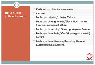 RESEARCH  3. Development  Decided ten titles be developed Fisheries :  Budidaya Lobster /Lobster Culture Budidaya Udang Windu/Black Tiger Prawn ( Penaeus monodon ) Culture Budidaya Ikan Lele/  Clarias gariepinus  Culture Budidaya Ikan Patin/ Catfish  (Pangasius sutchi ) Culture Budidaya Ikan Gurame/Breeding Gurame  (Osphronemus gouramy)  