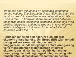 Trade has been influenced by economic integration
among nations. The European Union (EU) has been the
most successful case of economic integration to date.
Even in the EU, however, there are tensions between
those who desire increasing economic, social, and even
political integration and those who are in favor of lower
levels of integration but the inclusion of additional
countries within the EU.
Perdagangan telah dipengaruhi oleh integrasi
ekonomi antara bangsa. Uni Eropa (EU) telah terjadi
paling sukses ekonomi integrasi untuk
tanggal.Namun, ada ketegangan antara orang-orang
yang menginginkan meningkatkan integrasi
ekonomi, sosial, dan bahkan politik dan orang-
orang yang mendukung tingkat integrasi yang lebih
rendah tetapi dimasukkannya tambahan negara
 