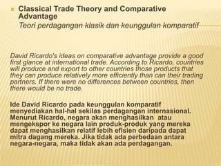  Classical Trade Theory and Comparative
Advantage
Teori perdagangan klasik dan keunggulan komparatif
David Ricardo's ideas on comparative advantage provide a good
first glance at international trade. According to Ricardo, countries
will produce and export to other countries those products that
they can produce relatively more efficiently than can their trading
partners. If there were no differences between countries, then
there would be no trade.
Ide David Ricardo pada keunggulan komparatif
menyediakan hal-hal sekilas perdagangan internasional.
Menurut Ricardo, negara akan menghasilkan atau
mengekspor ke negara lain produk-produk yang mereka
dapat menghasilkan relatif lebih efisien daripada dapat
mitra dagang mereka. Jika tidak ada perbedaan antara
negara-negara, maka tidak akan ada perdagangan.
 