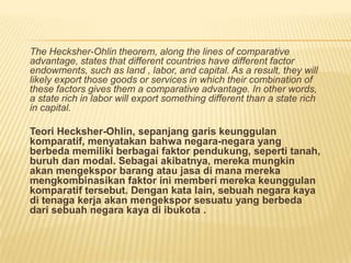 The Hecksher-Ohlin theorem, along the lines of comparative
advantage, states that different countries have different factor
endowments, such as land , labor, and capital. As a result, they will
likely export those goods or services in which their combination of
these factors gives them a comparative advantage. In other words,
a state rich in labor will export something different than a state rich
in capital.
Teori Hecksher-Ohlin, sepanjang garis keunggulan
komparatif, menyatakan bahwa negara-negara yang
berbeda memiliki berbagai faktor pendukung, seperti tanah,
buruh dan modal. Sebagai akibatnya, mereka mungkin
akan mengekspor barang atau jasa di mana mereka
mengkombinasikan faktor ini memberi mereka keunggulan
komparatif tersebut. Dengan kata lain, sebuah negara kaya
di tenaga kerja akan mengekspor sesuatu yang berbeda
dari sebuah negara kaya di ibukota .
 
