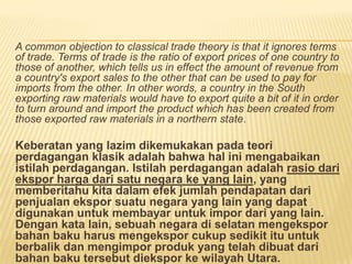 A common objection to classical trade theory is that it ignores terms
of trade. Terms of trade is the ratio of export prices of one country to
those of another, which tells us in effect the amount of revenue from
a country's export sales to the other that can be used to pay for
imports from the other. In other words, a country in the South
exporting raw materials would have to export quite a bit of it in order
to turn around and import the product which has been created from
those exported raw materials in a northern state.
Keberatan yang lazim dikemukakan pada teori
perdagangan klasik adalah bahwa hal ini mengabaikan
istilah perdagangan. Istilah perdagangan adalah rasio dari
ekspor harga dari satu negara ke yang lain, yang
memberitahu kita dalam efek jumlah pendapatan dari
penjualan ekspor suatu negara yang lain yang dapat
digunakan untuk membayar untuk impor dari yang lain.
Dengan kata lain, sebuah negara di selatan mengekspor
bahan baku harus mengekspor cukup sedikit itu untuk
berbalik dan mengimpor produk yang telah dibuat dari
bahan baku tersebut diekspor ke wilayah Utara.
 
