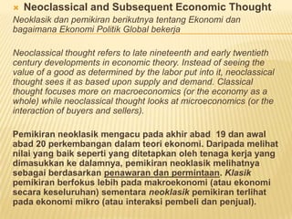  Neoclassical and Subsequent Economic Thought
Neoklasik dan pemikiran berikutnya tentang Ekonomi dan
bagaimana Ekonomi Politik Global bekerja
Neoclassical thought refers to late nineteenth and early twentieth
century developments in economic theory. Instead of seeing the
value of a good as determined by the labor put into it, neoclassical
thought sees it as based upon supply and demand. Classical
thought focuses more on macroeconomics (or the economy as a
whole) while neoclassical thought looks at microeconomics (or the
interaction of buyers and sellers).
Pemikiran neoklasik mengacu pada akhir abad 19 dan awal
abad 20 perkembangan dalam teori ekonomi. Daripada melihat
nilai yang baik seperti yang ditetapkan oleh tenaga kerja yang
dimasukkan ke dalamnya, pemikiran neoklasik melihatnya
sebagai berdasarkan penawaran dan permintaan. Klasik
pemikiran berfokus lebih pada makroekonomi (atau ekonomi
secara keseluruhan) sementara neoklasik pemikiran terlihat
pada ekonomi mikro (atau interaksi pembeli dan penjual).
 