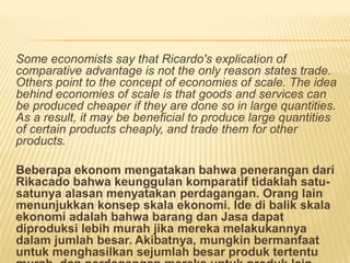 Some economists say that Ricardo's explication of
comparative advantage is not the only reason states trade.
Others point to the concept of economies of scale. The idea
behind economies of scale is that goods and services can
be produced cheaper if they are done so in large quantities.
As a result, it may be beneficial to produce large quantities
of certain products cheaply, and trade them for other
products.
Beberapa ekonom mengatakan bahwa penerangan dari
Rikacado bahwa keunggulan komparatif tidaklah satu-
satunya alasan menyatakan perdagangan. Orang lain
menunjukkan konsep skala ekonomi. Ide di balik skala
ekonomi adalah bahwa barang dan Jasa dapat
diproduksi lebih murah jika mereka melakukannya
dalam jumlah besar. Akibatnya, mungkin bermanfaat
untuk menghasilkan sejumlah besar produk tertentu
 