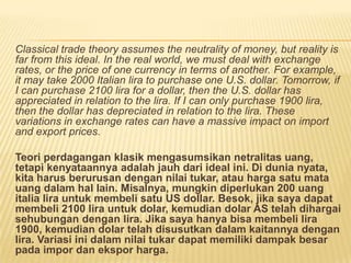 Classical trade theory assumes the neutrality of money, but reality is
far from this ideal. In the real world, we must deal with exchange
rates, or the price of one currency in terms of another. For example,
it may take 2000 Italian lira to purchase one U.S. dollar. Tomorrow, if
I can purchase 2100 lira for a dollar, then the U.S. dollar has
appreciated in relation to the lira. If I can only purchase 1900 lira,
then the dollar has depreciated in relation to the lira. These
variations in exchange rates can have a massive impact on import
and export prices.
Teori perdagangan klasik mengasumsikan netralitas uang,
tetapi kenyataannya adalah jauh dari ideal ini. Di dunia nyata,
kita harus berurusan dengan nilai tukar, atau harga satu mata
uang dalam hal lain. Misalnya, mungkin diperlukan 200 uang
italia lira untuk membeli satu US dollar. Besok, jika saya dapat
membeli 2100 lira untuk dolar, kemudian dolar AS telah dihargai
sehubungan dengan lira. Jika saya hanya bisa membeli lira
1900, kemudian dolar telah disusutkan dalam kaitannya dengan
lira. Variasi ini dalam nilai tukar dapat memiliki dampak besar
pada impor dan ekspor harga.
 