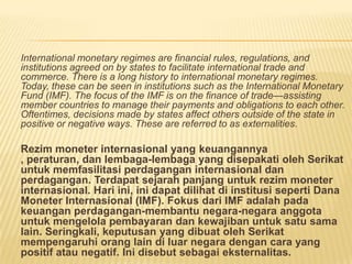 International monetary regimes are financial rules, regulations, and
institutions agreed on by states to facilitate international trade and
commerce. There is a long history to international monetary regimes.
Today, these can be seen in institutions such as the International Monetary
Fund (IMF). The focus of the IMF is on the finance of trade—assisting
member countries to manage their payments and obligations to each other.
Oftentimes, decisions made by states affect others outside of the state in
positive or negative ways. These are referred to as externalities.
Rezim moneter internasional yang keuangannya
, peraturan, dan lembaga-lembaga yang disepakati oleh Serikat
untuk memfasilitasi perdagangan internasional dan
perdagangan. Terdapat sejarah panjang untuk rezim moneter
internasional. Hari ini, ini dapat dilihat di institusi seperti Dana
Moneter Internasional (IMF). Fokus dari IMF adalah pada
keuangan perdagangan-membantu negara-negara anggota
untuk mengelola pembayaran dan kewajiban untuk satu sama
lain. Seringkali, keputusan yang dibuat oleh Serikat
mempengaruhi orang lain di luar negara dengan cara yang
positif atau negatif. Ini disebut sebagai eksternalitas.
 