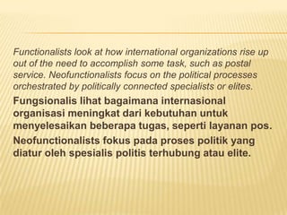 Functionalists look at how international organizations rise up
out of the need to accomplish some task, such as postal
service. Neofunctionalists focus on the political processes
orchestrated by politically connected specialists or elites.
Fungsionalis lihat bagaimana internasional
organisasi meningkat dari kebutuhan untuk
menyelesaikan beberapa tugas, seperti layanan pos.
Neofunctionalists fokus pada proses politik yang
diatur oleh spesialis politis terhubung atau elite.
 