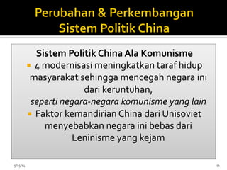 Sistem	
  Politik	
  China	
  Ala	
  Komunisme	
  
¡  4	
  modernisasi	
  meningkatkan	
  taraf	
  hidup	
  
masyarakat	
  sehingga	
  mencegah	
  negara	
  ini	
  
dari	
  keruntuhan,	
  	
  
seperti	
  negara-­‐negara	
  komunisme	
  yang	
  lain	
  	
  
¡  Faktor	
  kemandirian	
  China	
  dari	
  Unisoviet	
  
menyebabkan	
  negara	
  ini	
  bebas	
  dari	
  
Leninisme	
  yang	
  kejam	
  
5/15/14	
   11	
  
 