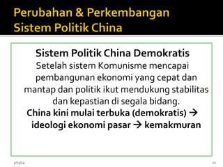 Sistem	
  Politik	
  China	
  Demokratis	
  
Setelah	
  sistem	
  Komunisme	
  mencapai	
  
pembangunan	
  ekonomi	
  yang	
  cepat	
  dan	
  
mantap	
  dan	
  politik	
  ikut	
  mendukung	
  stabilitas	
  
dan	
  kepastian	
  di	
  segala	
  bidang.	
  
China	
  kini	
  mulai	
  terbuka	
  (demokratis)	
  à	
  
ideologi	
  ekonomi	
  pasar	
  à	
  kemakmuran	
  
	
  
	
  
	
  5/15/14	
   12	
  
 