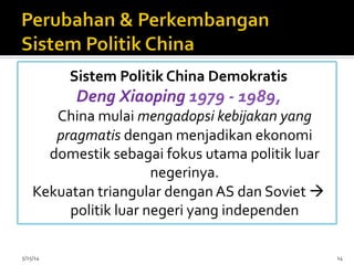 Sistem	
  Politik	
  China	
  Demokratis	
  
Deng	
  Xiaoping	
  1979	
  -­‐	
  1989,	
  	
  
China	
  mulai	
  mengadopsi	
  kebijakan	
  yang	
  
pragmatis	
  dengan	
  menjadikan	
  ekonomi	
  
domestik	
  sebagai	
  fokus	
  utama	
  politik	
  luar	
  
negerinya.	
  
Kekuatan	
  triangular	
  dengan	
  AS	
  dan	
  Soviet	
  à	
  
politik	
  luar	
  negeri	
  yang	
  independen	
  
	
  
	
  5/15/14	
   14	
  
 