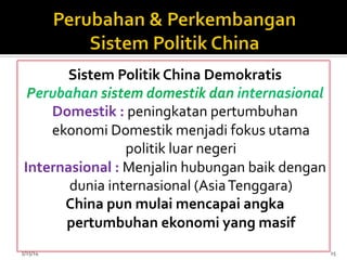 Sistem	
  Politik	
  China	
  Demokratis	
  
Perubahan	
  sistem	
  domestik	
  dan	
  internasional	
  
Domestik	
  :	
  peningkatan	
  pertumbuhan	
  
ekonomi	
  Domestik	
  menjadi	
  fokus	
  utama	
  
politik	
  luar	
  negeri	
  
Internasional	
  :	
  Menjalin	
  hubungan	
  baik	
  dengan	
  
dunia	
  internasional	
  (Asia	
  Tenggara)	
  	
  
China	
  pun	
  mulai	
  mencapai	
  angka	
  
pertumbuhan	
  ekonomi	
  yang	
  masif	
  
	
  
5/15/14	
   15	
  
 