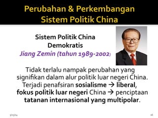  Tidak	
  terlalu	
  nampak	
  perubahan	
  yang	
  
signiﬁkan	
  dalam	
  alur	
  politik	
  luar	
  negeri	
  China.	
  	
  
Terjadi	
  penafsiran	
  sosialisme	
  à	
  liberal,	
  
fokus	
  politik	
  luar	
  negeri	
  China	
  à	
  penciptaan	
  
tatanan	
  internasional	
  yang	
  multipolar.	
  
	
  
	
  5/15/14	
   16	
  
Sistem	
  Politik	
  China	
  
Demokratis	
  
Jiang	
  Zemin	
  (tahun	
  1989-­‐2002)	
  
 
