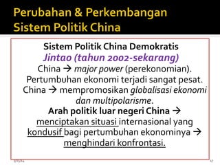 Sistem	
  Politik	
  China	
  Demokratis	
  
Jintao	
  (tahun	
  2002-­‐sekarang)	
  
China	
  à	
  major	
  power	
  (perekonomian).	
  
Pertumbuhan	
  ekonomi	
  terjadi	
  sangat	
  pesat.	
  
China	
  à	
  mempromosikan	
  globalisasi	
  ekonomi	
  
dan	
  multipolarisme.	
  
Arah	
  politik	
  luar	
  negeri	
  China	
  à	
  
menciptakan	
  situasi	
  internasional	
  yang	
  
kondusif	
  bagi	
  pertumbuhan	
  ekonominya	
  à	
  
menghindari	
  konfrontasi.	
  
	
  
5/15/14	
   17	
  
 